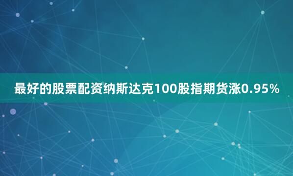 最好的股票配资纳斯达克100股指期货涨0.95%
