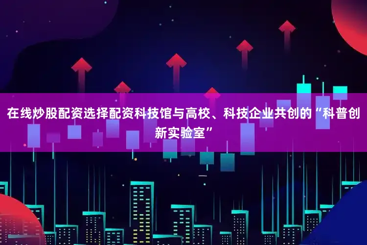在线炒股配资选择配资科技馆与高校、科技企业共创的“科普创新实验室”