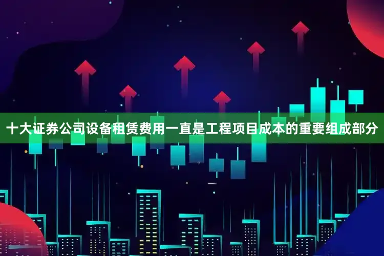 十大证券公司设备租赁费用一直是工程项目成本的重要组成部分