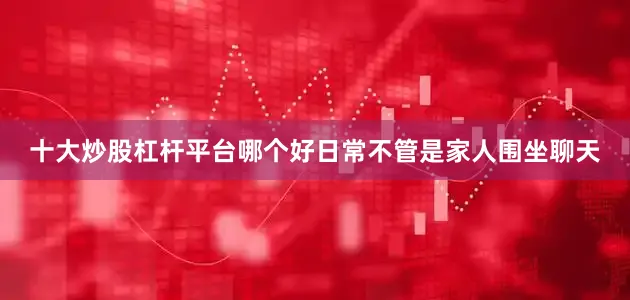 十大炒股杠杆平台哪个好日常不管是家人围坐聊天