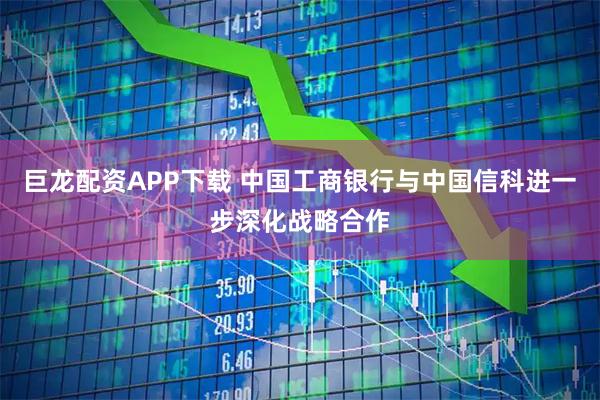 巨龙配资APP下载 中国工商银行与中国信科进一步深化战略合作