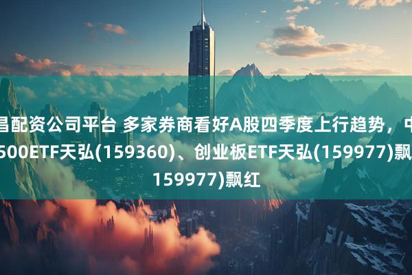 南昌配资公司平台 多家券商看好A股四季度上行趋势，中证A500ETF天弘(159360)、创业板ETF天弘(159977)飘红