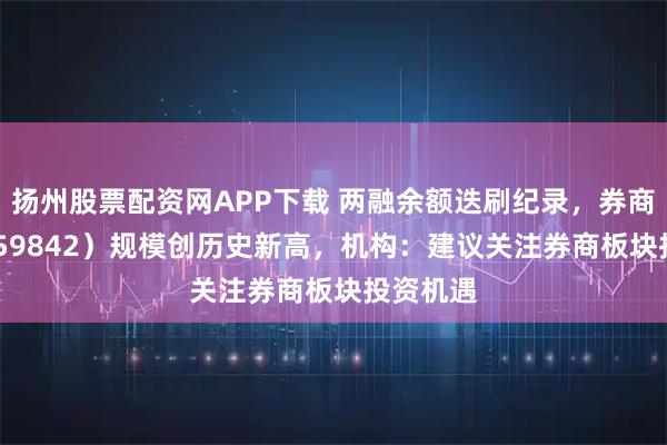 扬州股票配资网APP下载 两融余额迭刷纪录，券商ETF（159842）规模创历史新高，机构：建议关注券商板块投资机遇