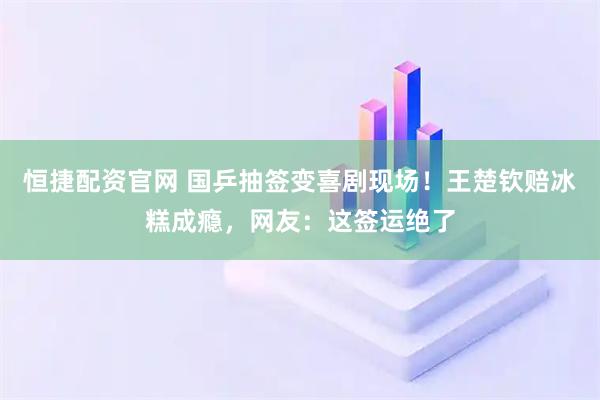 恒捷配资官网 国乒抽签变喜剧现场！王楚钦赔冰糕成瘾，网友：这签运绝了