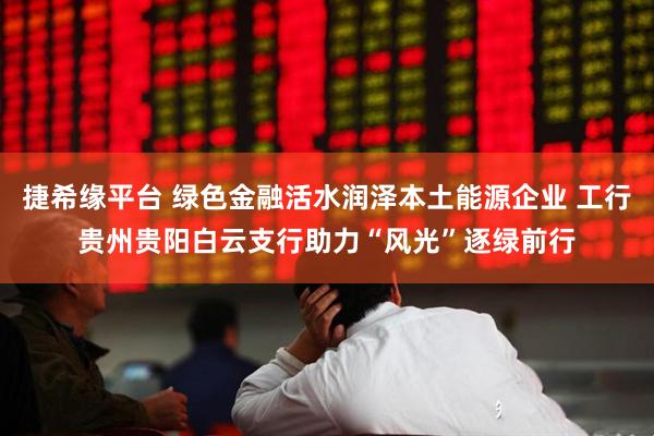 捷希缘平台 绿色金融活水润泽本土能源企业 工行贵州贵阳白云支行助力“风光”逐绿前行