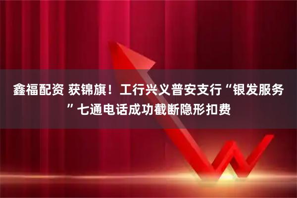 鑫福配资 获锦旗！工行兴义普安支行“银发服务”七通电话成功截断隐形扣费