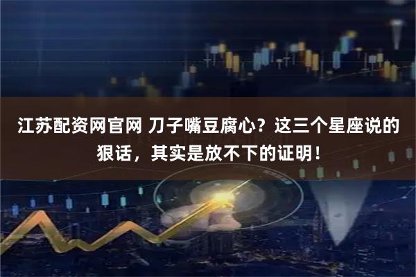 江苏配资网官网 刀子嘴豆腐心？这三个星座说的狠话，其实是放不下的证明！