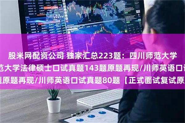 股米网配资公司 独家汇总223题：四川师范大学法硕复试真题/四川师范大学法律硕士口试真题143题原题再现/川师英语口试真题80题【正式面试复试原题】