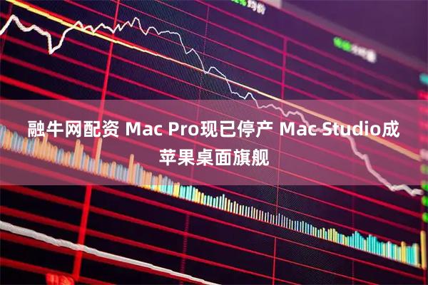 融牛网配资 Mac Pro现已停产 Mac Studio成苹果桌面旗舰