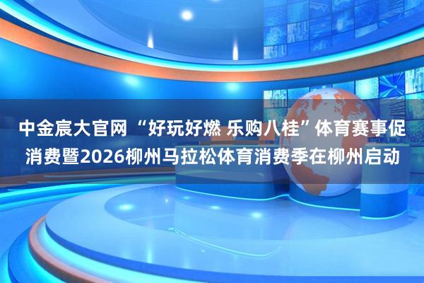中金宸大官网 “好玩好燃 乐购八桂”体育赛事促消费暨2026柳州马拉松体育消费季在柳州启动