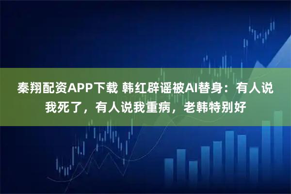 秦翔配资APP下载 韩红辟谣被AI替身：有人说我死了，有人说我重病，老韩特别好