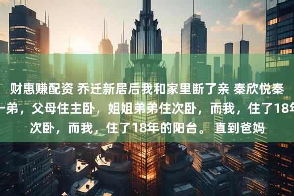 财惠赚配资 乔迁新居后我和家里断了亲 秦欣悦秦昊林伊可 我有一姐一弟，父母住主卧，姐姐弟弟住次卧，而我，住了18年的阳台。 直到爸妈
