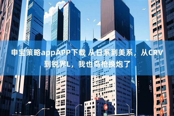 申宝策略appAPP下载 从日系到美系，从CRV到锐界L，我也鸟枪换炮了