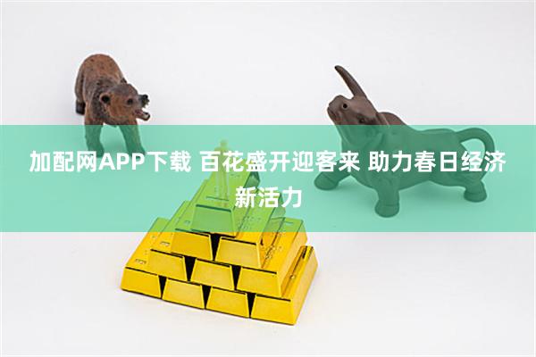 加配网APP下载 百花盛开迎客来 助力春日经济新活力