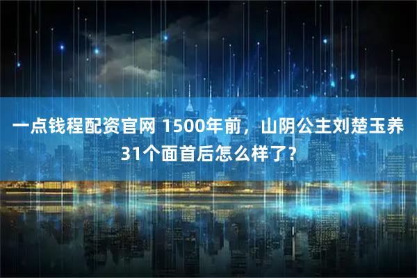 一点钱程配资官网 1500年前，山阴公主刘楚玉养31个面首后怎么样了？
