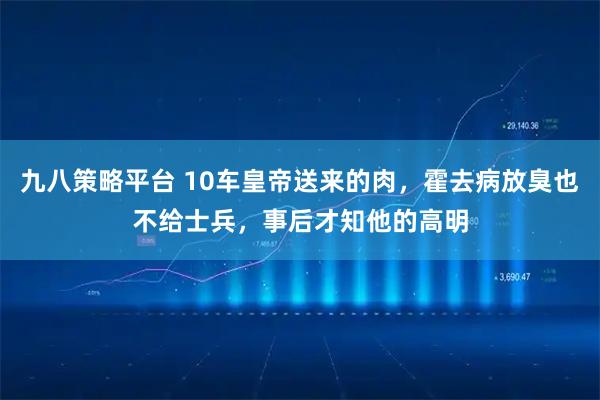 九八策略平台 10车皇帝送来的肉，霍去病放臭也不给士兵，事后才知他的高明