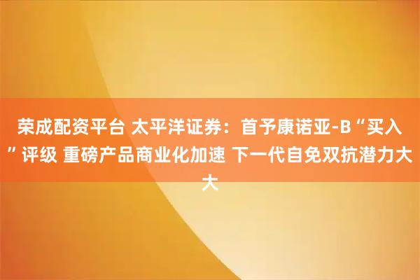 荣成配资平台 太平洋证券：首予康诺亚-B“买入”评级 重磅产品商业化加速 下一代自免双抗潜力大