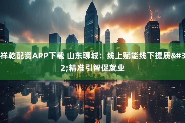 祥乾配资APP下载 山东聊城：线上赋能线下提质 精准引智促就业