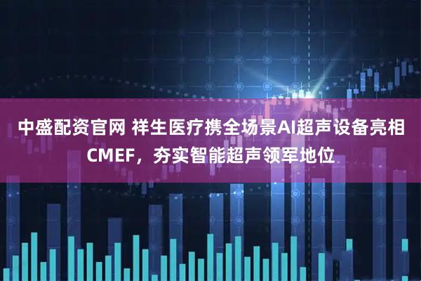 中盛配资官网 祥生医疗携全场景AI超声设备亮相CMEF，夯实智能超声领军地位