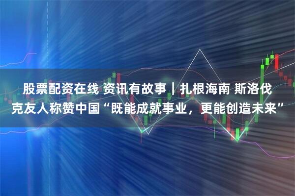 股票配资在线 资讯有故事｜扎根海南 斯洛伐克友人称赞中国“既能成就事业，更能创造未来”