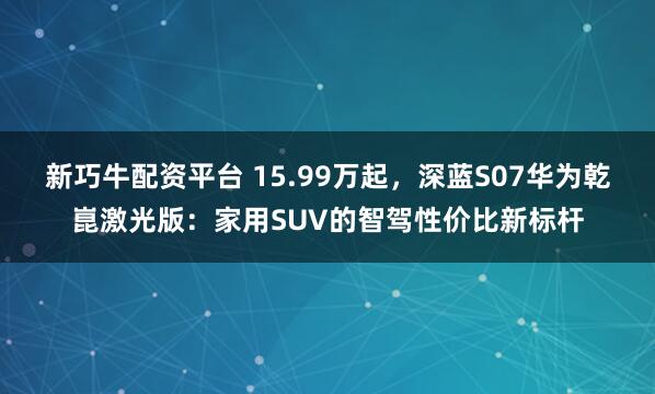 新巧牛配资平台 15.99万起，深蓝S07华为乾崑激光版：家用SUV的智驾性价比新标杆