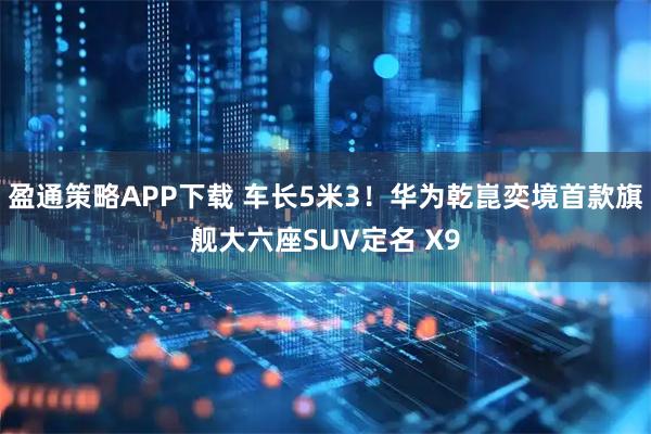 盈通策略APP下载 车长5米3！华为乾崑奕境首款旗舰大六座SUV定名 X9