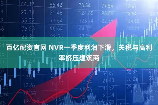 百亿配资官网 NVR一季度利润下滑，关税与高利率挤压建筑商