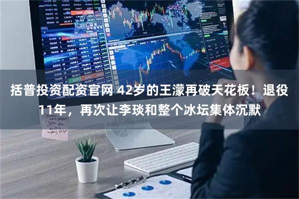 括普投资配资官网 42岁的王濛再破天花板！退役11年，再次让李琰和整个冰坛集体沉默
