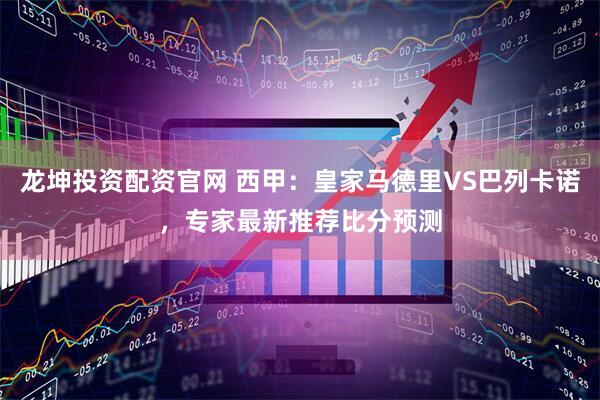 龙坤投资配资官网 西甲：皇家马德里VS巴列卡诺，专家最新推荐比分预测