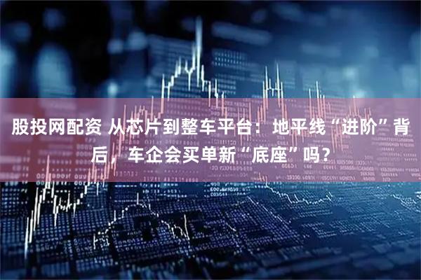 股投网配资 从芯片到整车平台：地平线“进阶”背后，车企会买单新“底座”吗？
