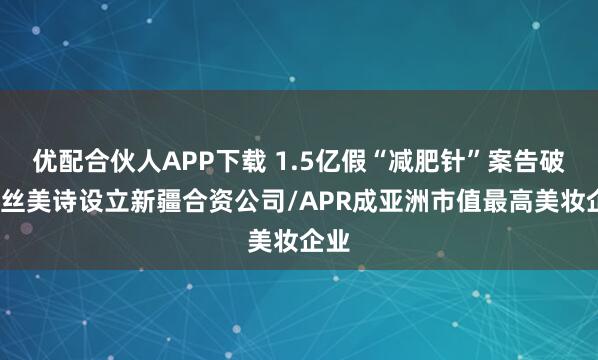 优配合伙人APP下载 1.5亿假“减肥针”案告破/科丝美诗设立新疆合资公司/APR成亚洲市值最高美妆企业