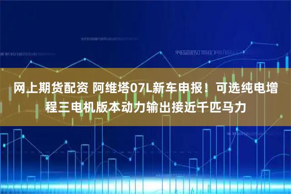 网上期货配资 阿维塔07L新车申报！可选纯电增程三电机版本动力输出接近千匹马力