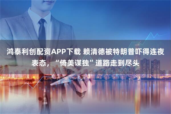 鸿泰利创配资APP下载 赖清德被特朗普吓得连夜表态，“倚美谋独”道路走到尽头