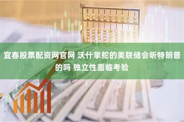 宜春股票配资网官网 沃什掌舵的美联储会听特朗普的吗 独立性面临考验