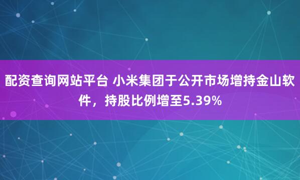配资查询网站平台 小米集团于公开市场增持金山软件，持股比例增至5.39%