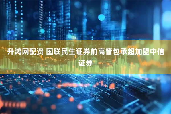 升鸿网配资 国联民生证券前高管包承超加盟中信证券