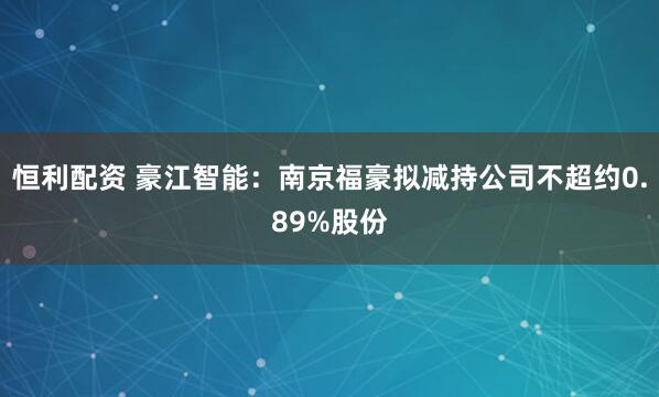 恒利配资 豪江智能：南京福豪拟减持公司不超约0.89%股份