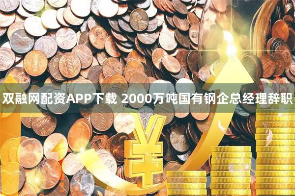 双融网配资APP下载 2000万吨国有钢企总经理辞职