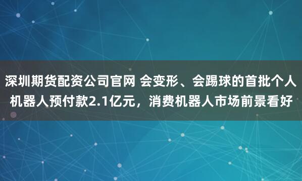 深圳期货配资公司官网 会变形、会踢球的首批个人机器人预付款2.1亿元，消费机器人市场前景看好