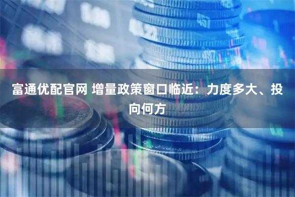 富通优配官网 增量政策窗口临近：力度多大、投向何方