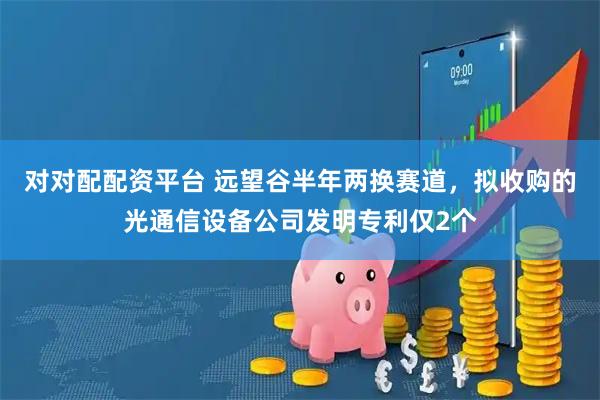 对对配配资平台 远望谷半年两换赛道，拟收购的光通信设备公司发明专利仅2个