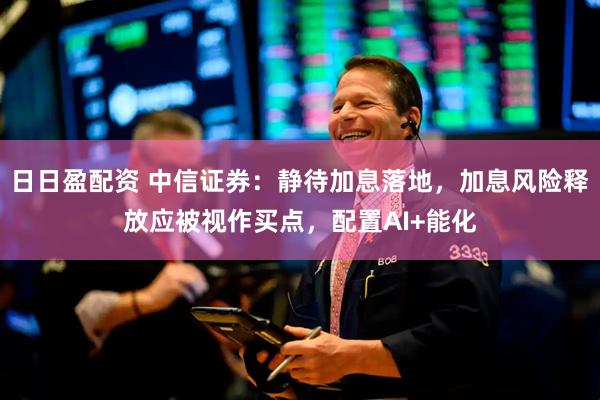 日日盈配资 中信证券：静待加息落地，加息风险释放应被视作买点，配置AI+能化