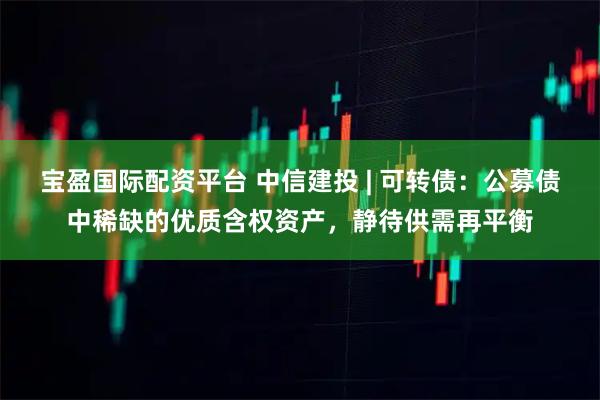 宝盈国际配资平台 中信建投 | 可转债：公募债中稀缺的优质含权资产，静待供需再平衡